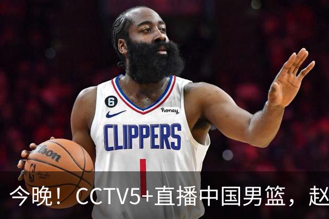 今晚！CCTV5+直播中国男篮，赵继伟休战？张镇麟等征战CBA总决赛